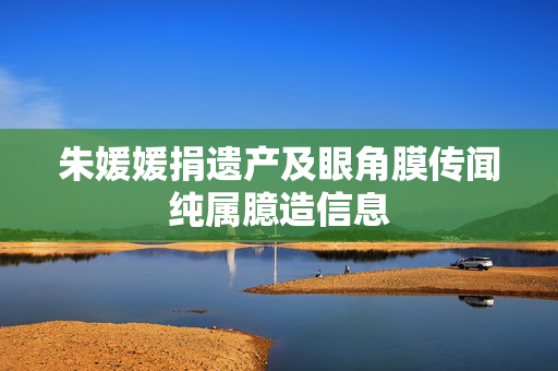 朱媛媛捐遗产及眼角膜传闻纯属臆造信息