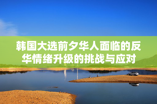 韩国大选前夕华人面临的反华情绪升级的挑战与应对