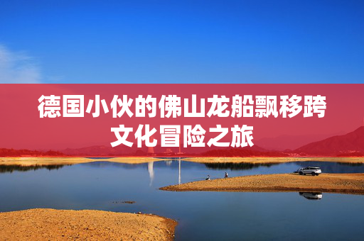 德国小伙的佛山龙船飘移跨文化冒险之旅