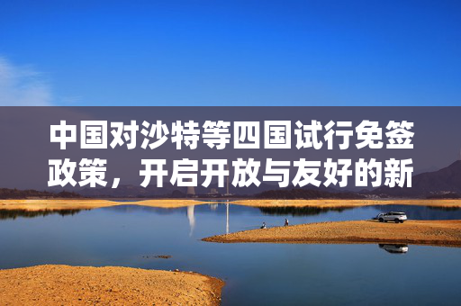 中国对沙特等四国试行免签政策，开启开放与友好的新篇章