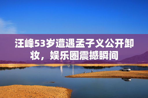 汪峰53岁遭遇孟子义公开卸妆，娱乐圈震撼瞬间
