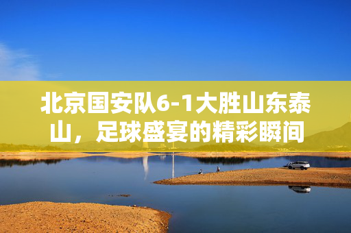 北京国安队6-1大胜山东泰山，足球盛宴的精彩瞬间