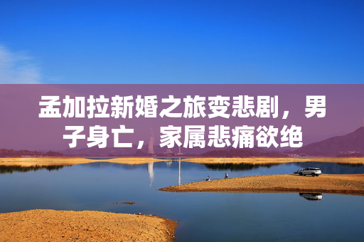 孟加拉新婚之旅变悲剧，男子身亡，家属悲痛欲绝