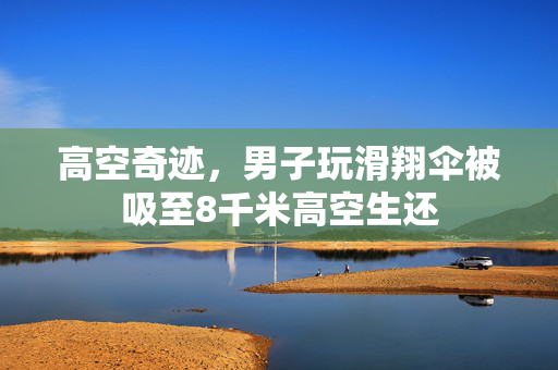 高空奇迹，男子玩滑翔伞被吸至8千米高空生还