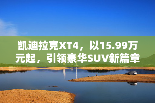 凯迪拉克XT4，以15.99万元起，引领豪华SUV新篇章