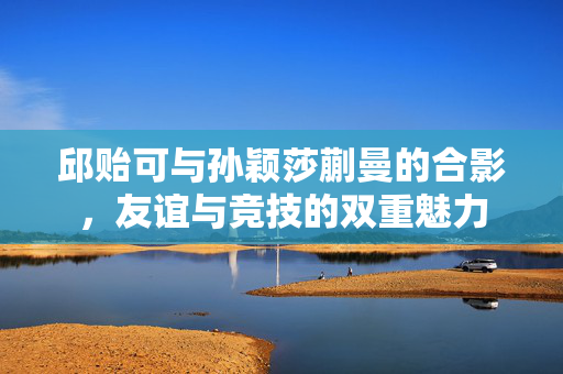 邱贻可与孙颖莎蒯曼的合影，友谊与竞技的双重魅力