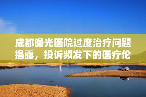成都曙光医院过度治疗问题揭露，投诉频发下的医疗伦理之问