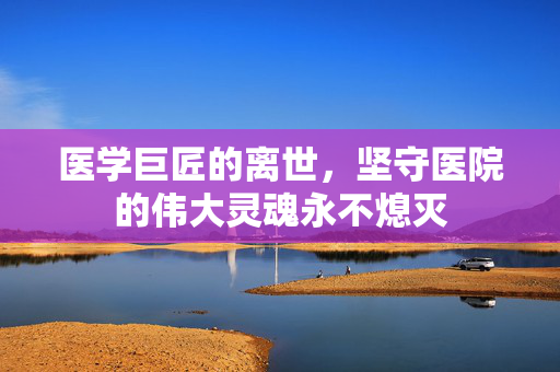 医学巨匠的离世，坚守医院的伟大灵魂永不熄灭