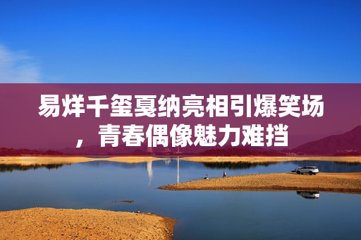 易烊千玺戛纳亮相引爆笑场，青春偶像魅力难挡