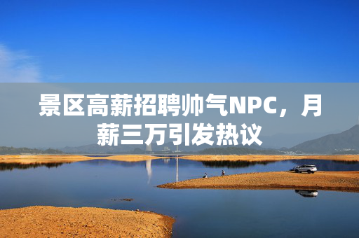 景区高薪招聘帅气NPC，月薪三万引发热议