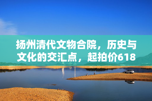 扬州清代文物合院，历史与文化的交汇点，起拍价618元
