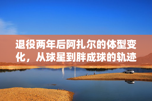 退役两年后阿扎尔的体型变化，从球星到胖成球的轨迹