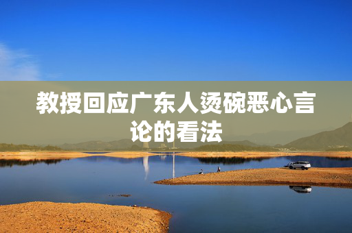 教授回应广东人烫碗恶心言论的看法