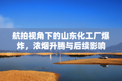 航拍视角下的山东化工厂爆炸，浓烟升腾与后续影响