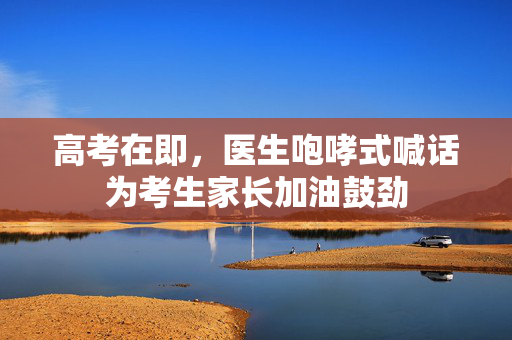 高考在即，医生咆哮式喊话为考生家长加油鼓劲