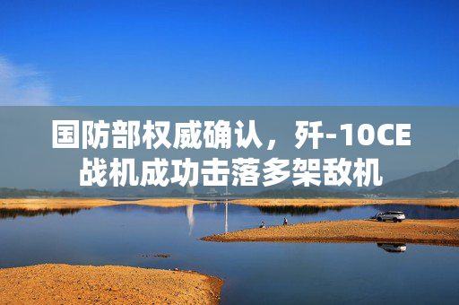 国防部权威确认，歼-10CE战机成功击落多架敌机