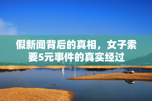 假新闻背后的真相，女子索要5元事件的真实经过