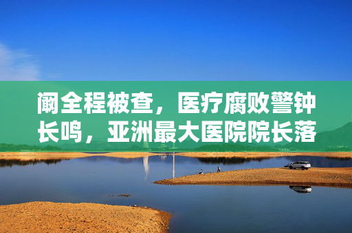 阚全程被查，医疗腐败警钟长鸣，亚洲最大医院院长落马