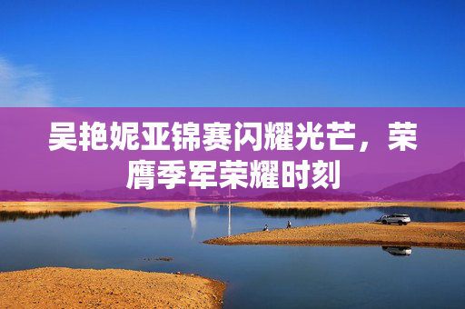 吴艳妮亚锦赛闪耀光芒，荣膺季军荣耀时刻