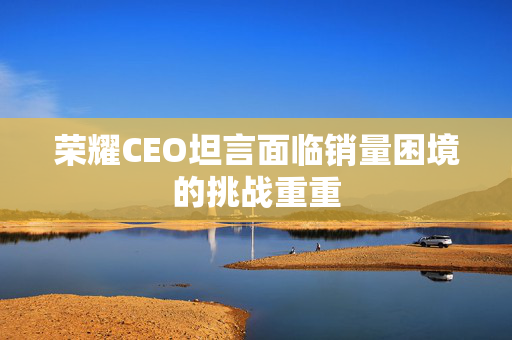 荣耀CEO坦言面临销量困境的挑战重重