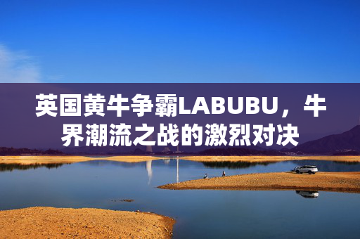 英国黄牛争霸LABUBU，牛界潮流之战的激烈对决