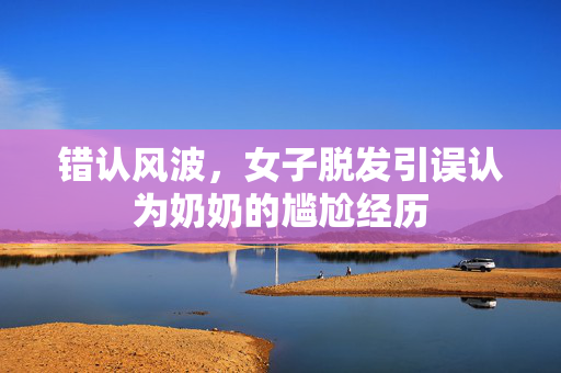 错认风波，女子脱发引误认为奶奶的尴尬经历