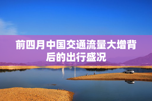 前四月中国交通流量大增背后的出行盛况