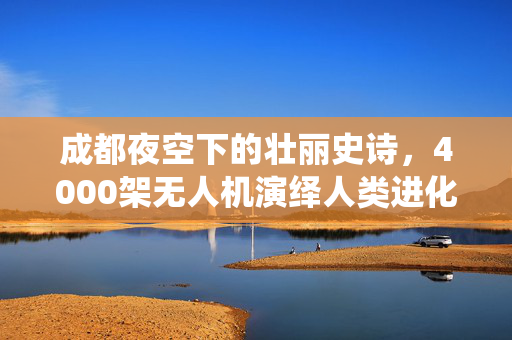 成都夜空下的壮丽史诗，4000架无人机演绎人类进化之旅