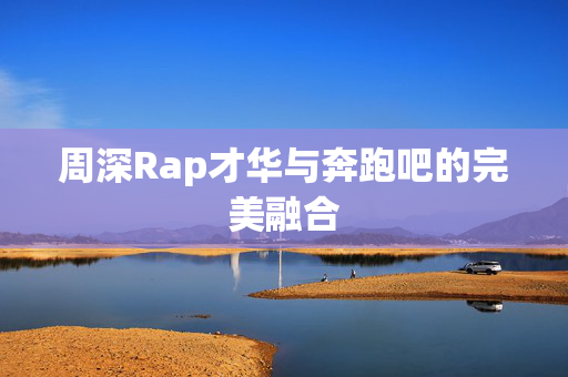 周深Rap才华与奔跑吧的完美融合
