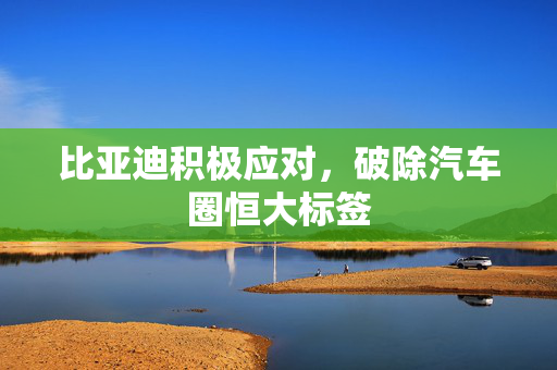 比亚迪积极应对，破除汽车圈恒大标签