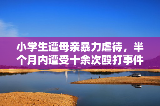 小学生遭母亲暴力虐待，半个月内遭受十余次殴打事件揭露