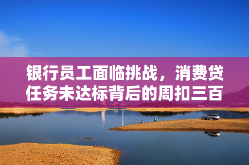 银行员工面临挑战，消费贷任务未达标背后的周扣三百困境