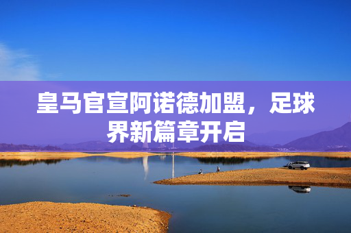 皇马官宣阿诺德加盟，足球界新篇章开启