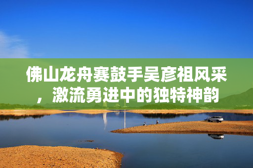 佛山龙舟赛鼓手吴彦祖风采，激流勇进中的独特神韵