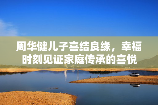 周华健儿子喜结良缘，幸福时刻见证家庭传承的喜悦