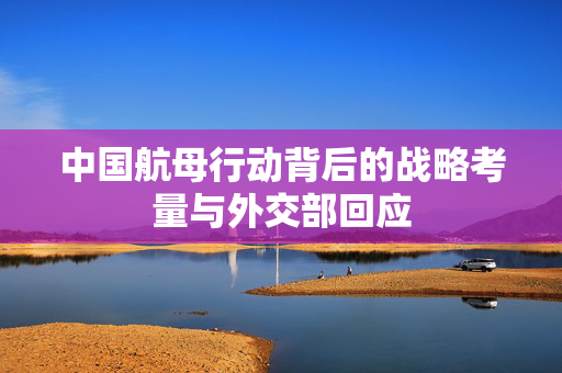 中国航母行动背后的战略考量与外交部回应