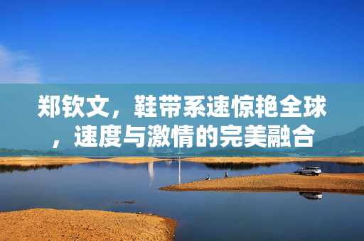 郑钦文，鞋带系速惊艳全球，速度与激情的完美融合