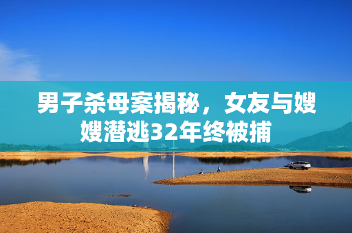 男子杀母案揭秘，女友与嫂嫂潜逃32年终被捕