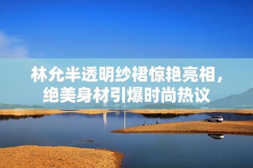 林允半透明纱裙惊艳亮相，绝美身材引爆时尚热议
