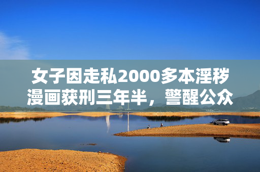 女子因走私2000多本淫秽漫画获刑三年半，警醒公众的法治教育案例
