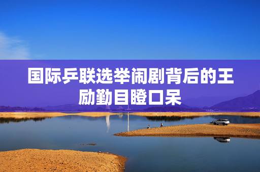 国际乒联选举闹剧背后的王励勤目瞪口呆