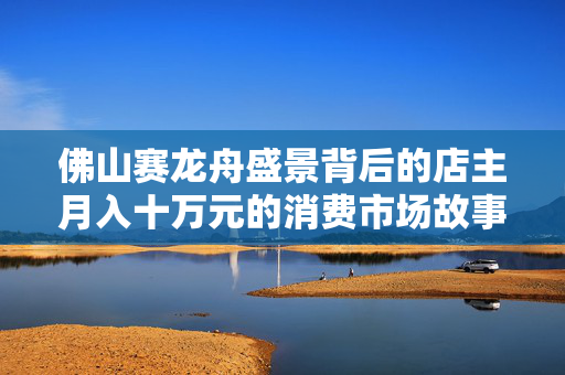 佛山赛龙舟盛景背后的店主月入十万元的消费市场故事