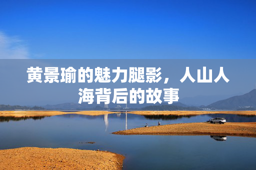 黄景瑜的魅力腿影，人山人海背后的故事