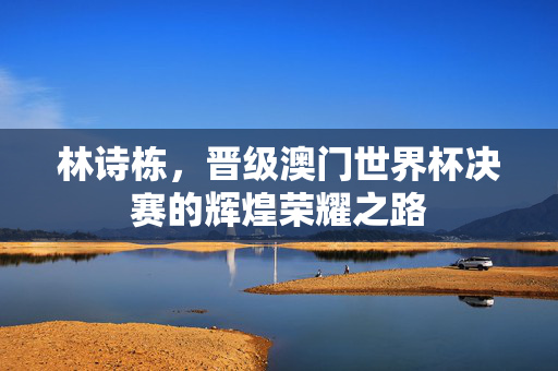 林诗栋，晋级澳门世界杯决赛的辉煌荣耀之路