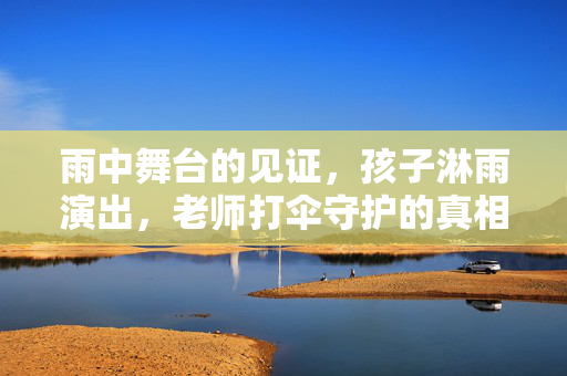 雨中舞台的见证，孩子淋雨演出，老师打伞守护的真相