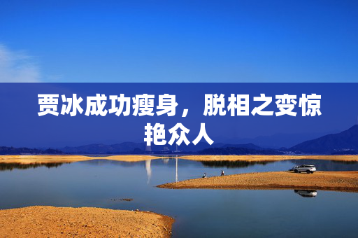 贾冰成功瘦身，脱相之变惊艳众人