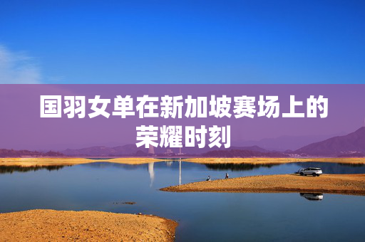 国羽女单在新加坡赛场上的荣耀时刻