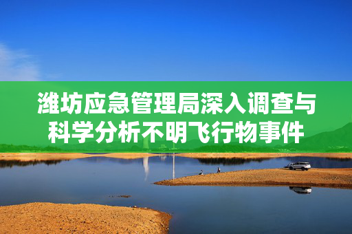 潍坊应急管理局深入调查与科学分析不明飞行物事件