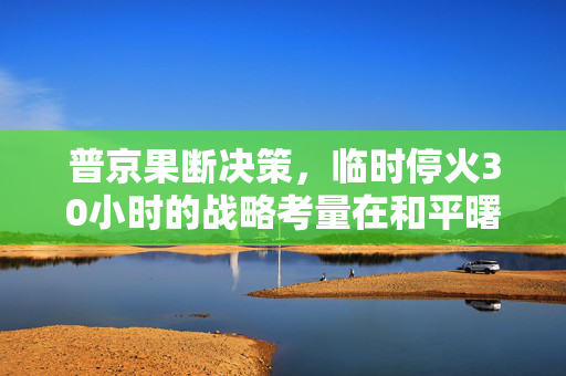 普京果断决策，临时停火30小时的战略考量在和平曙光下的权衡