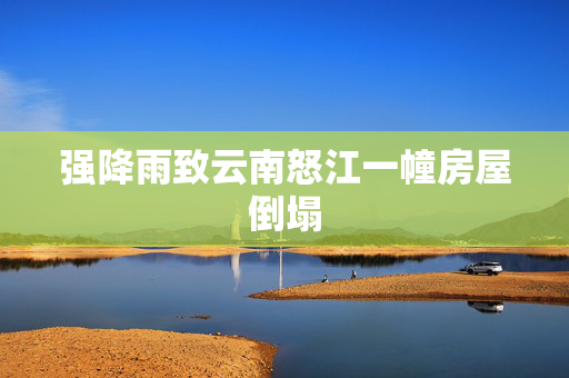 强降雨致云南怒江一幢房屋倒塌